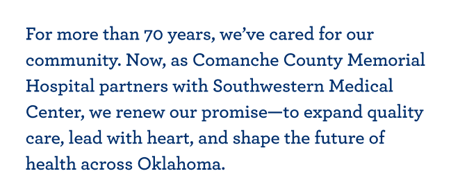 For more than 70 years, we’ve cared for our community. Now, as Comanche County Memorial Hospital partners with Southwestern Medical Center, we renew our promise—to expand quality care, lead with heart, and shape the future of health across Oklahoma.